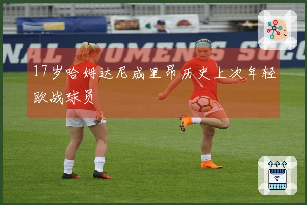 17岁哈姆达尼成里昂历史上次年轻欧战球员