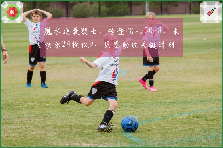 魔术逆袭骑士，哈登伤心30+8，米切尔24投仅9，贝恩助攻关键时刻