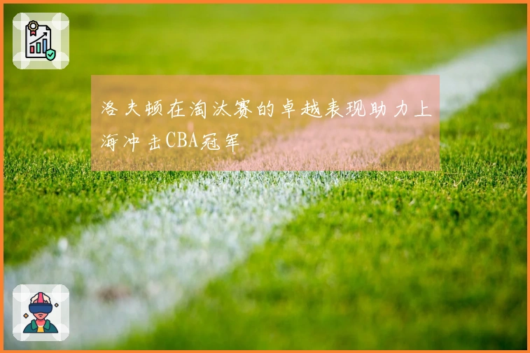 洛夫顿在淘汰赛的卓越表现助力上海冲击CBA冠军