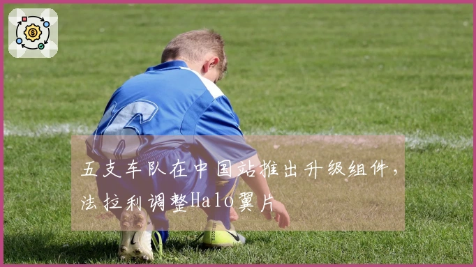 五支车队在中国站推出升级组件，法拉利调整Halo翼片