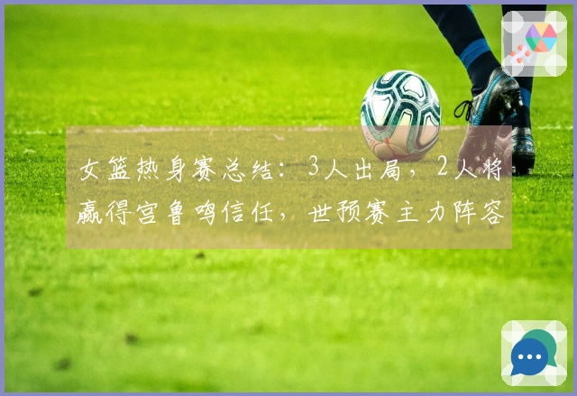 女篮热身赛总结：3人出局，2人将赢得宫鲁鸣信任，世预赛主力阵容基本确定