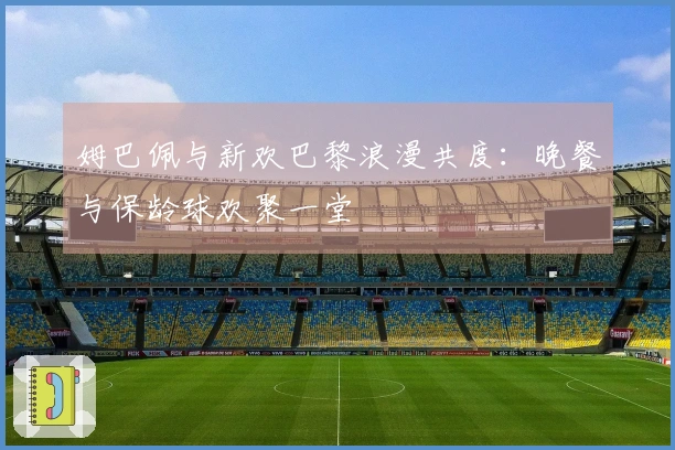 姆巴佩与新欢巴黎浪漫共度：晚餐与保龄球欢聚一堂