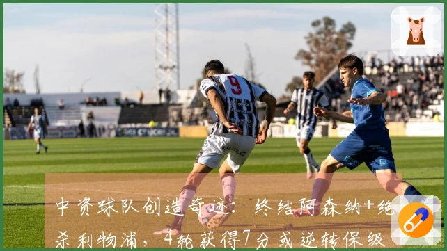 中资球队创造奇迹：终结阿森纳+绝杀利物浦，4轮获得7分或逆转保级