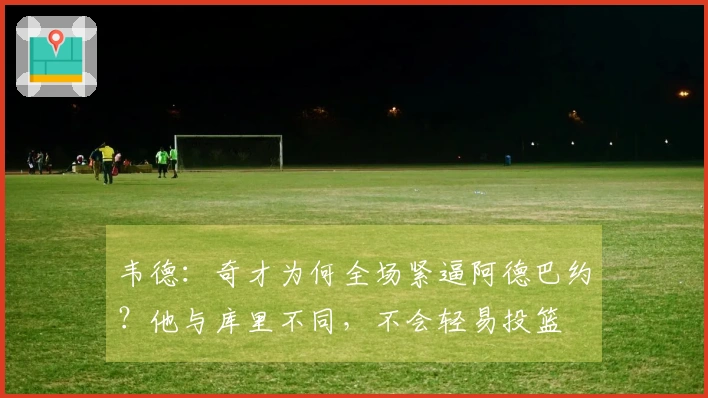 韦德：奇才为何全场紧逼阿德巴约？他与库里不同，不会轻易投篮