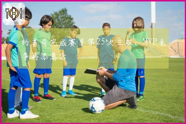 约基奇完成赛季第25次三双，MVP竞争再添悬念