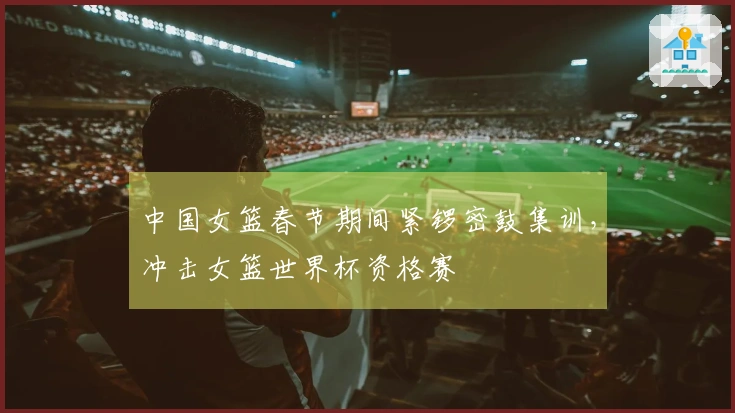 中国女篮春节期间紧锣密鼓集训，冲击女篮世界杯资格赛