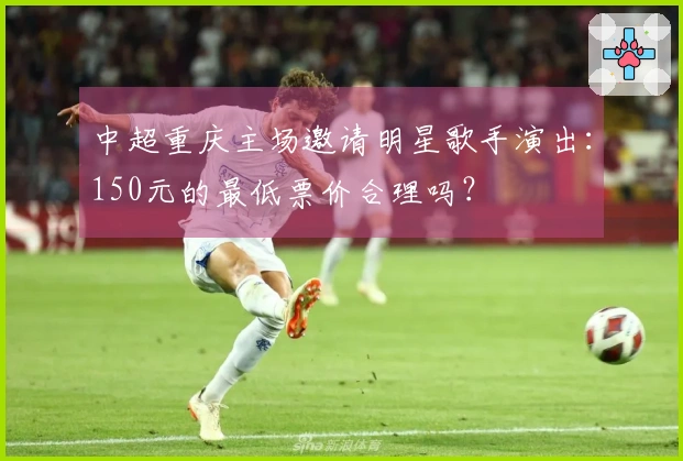 中超重庆主场邀请明星歌手演出：150元的最低票价合理吗？