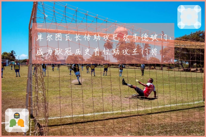 库尔图瓦长传助攻巴尔韦德破门，成为欧冠历史首位助攻王门将