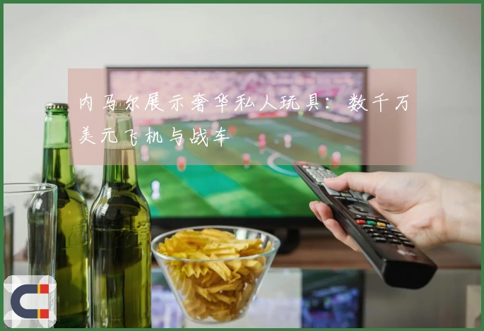 内马尔展示奢华私人玩具：数千万美元飞机与战车