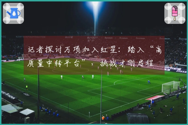 记者探讨万项加入红星：踏入“高质量中转平台”，挑战才刚启程