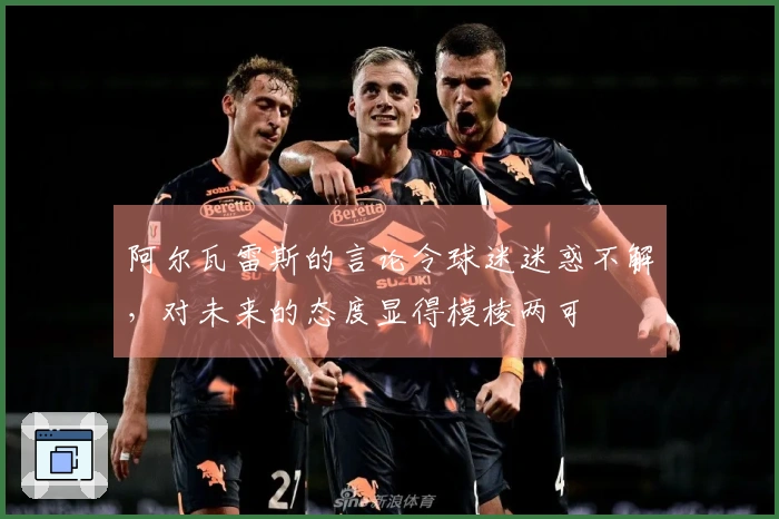 阿尔瓦雷斯的言论令球迷迷惑不解，对未来的态度显得模棱两可