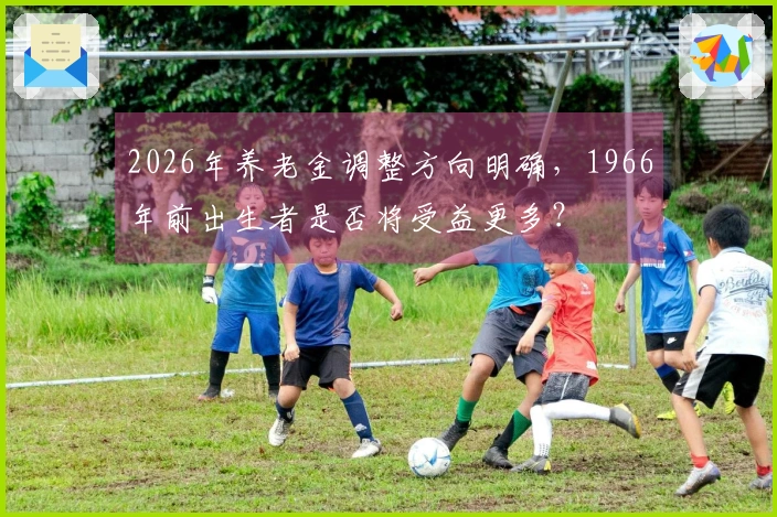 2026年养老金调整方向明确，1966年前出生者是否将受益更多？