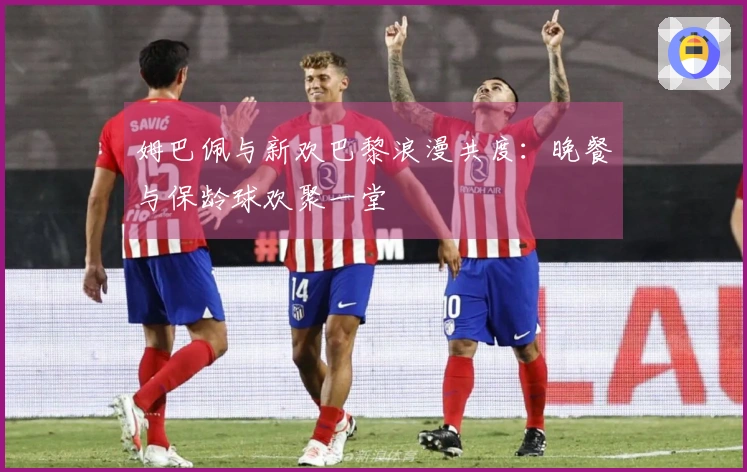 姆巴佩与新欢巴黎浪漫共度：晚餐与保龄球欢聚一堂