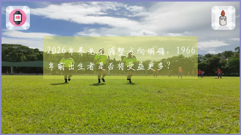 2026年养老金调整方向明确，1966年前出生者是否将受益更多？