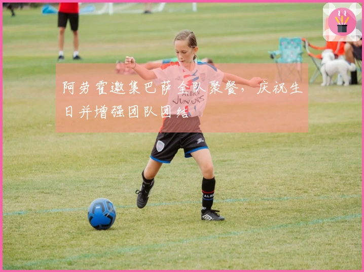 阿劳霍邀集巴萨全队聚餐，庆祝生日并增强团队团结