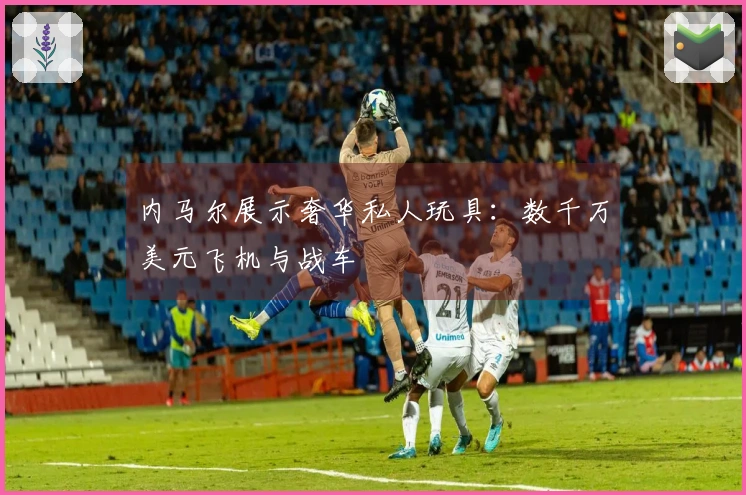 内马尔展示奢华私人玩具：数千万美元飞机与战车