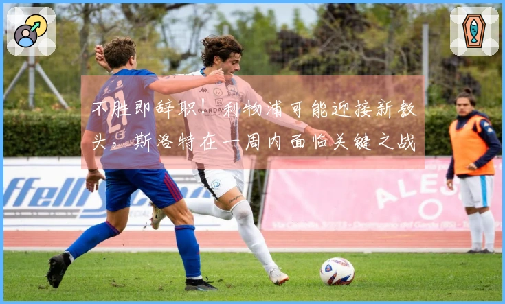 不胜即辞职！利物浦可能迎接新教头，斯洛特在一周内面临关键之战