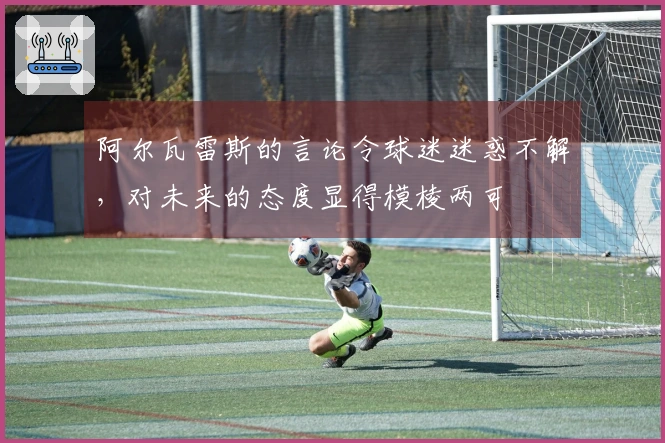 阿尔瓦雷斯的言论令球迷迷惑不解，对未来的态度显得模棱两可
