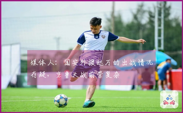 媒体人:国安外援达万的出战情况存疑,京鲁大战前景复杂