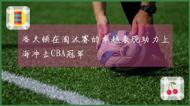 洛夫顿在淘汰赛的卓越表现助力上海冲击CBA冠军